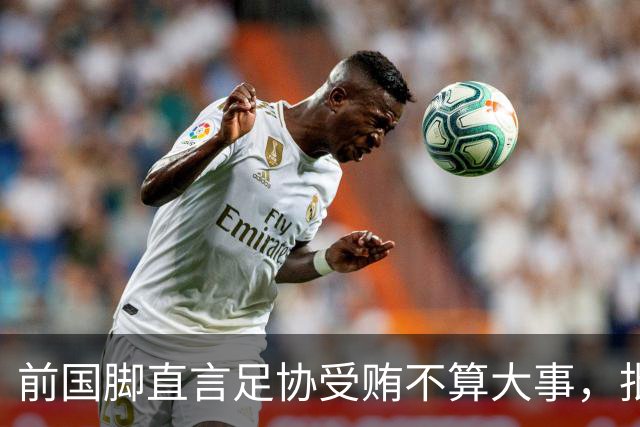 前国脚直言足协受贿不算大事，批评韩国查账引发风波